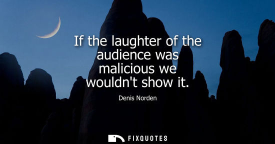 Small: If the laughter of the audience was malicious we wouldnt show it
