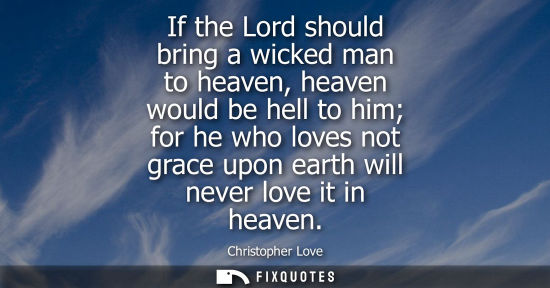 Small: If the Lord should bring a wicked man to heaven, heaven would be hell to him for he who loves not grace