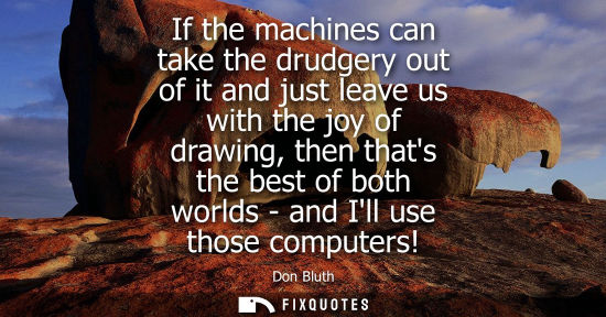 Small: If the machines can take the drudgery out of it and just leave us with the joy of drawing, then thats t