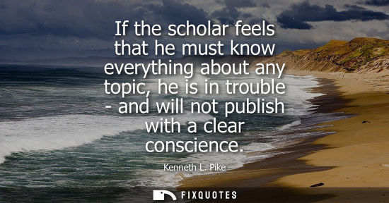 Small: If the scholar feels that he must know everything about any topic, he is in trouble - and will not publ