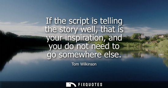Small: If the script is telling the story well, that is your inspiration, and you do not need to go somewhere else