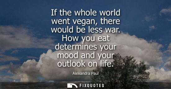 Small: If the whole world went vegan, there would be less war. How you eat determines your mood and your outlook on l