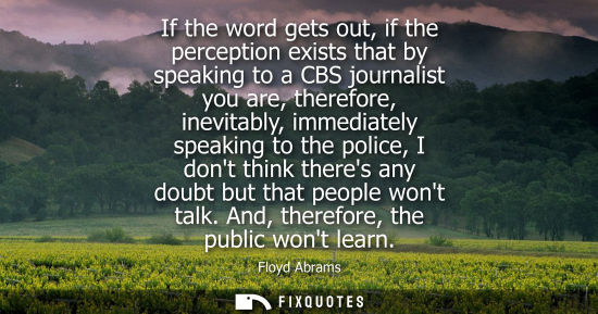 Small: If the word gets out, if the perception exists that by speaking to a CBS journalist you are, therefore,
