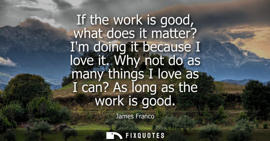 Small: If the work is good, what does it matter? Im doing it because I love it. Why not do as many things I lo