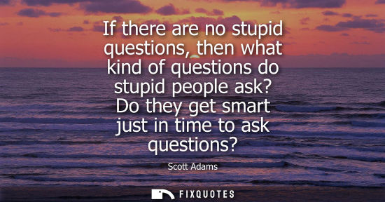 Small: If there are no stupid questions, then what kind of questions do stupid people ask? Do they get smart j