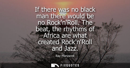 Small: If there was no black man there would be no RocknRoll. The beat, the rhythms of Africa are what created