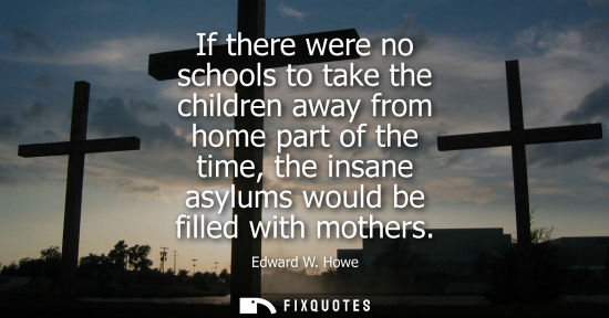 Small: If there were no schools to take the children away from home part of the time, the insane asylums would