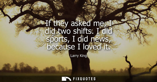 Small: If they asked me, I did two shifts. I did sports, I did news, because I loved it