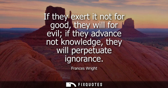 Small: If they exert it not for good, they will for evil if they advance not knowledge, they will perpetuate i
