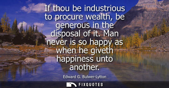 Small: If thou be industrious to procure wealth, be generous in the disposal of it. Man never is so happy as w