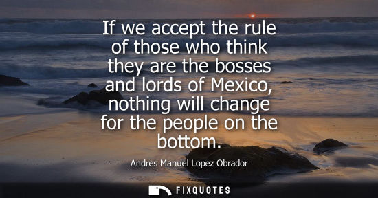 Small: If we accept the rule of those who think they are the bosses and lords of Mexico, nothing will change f