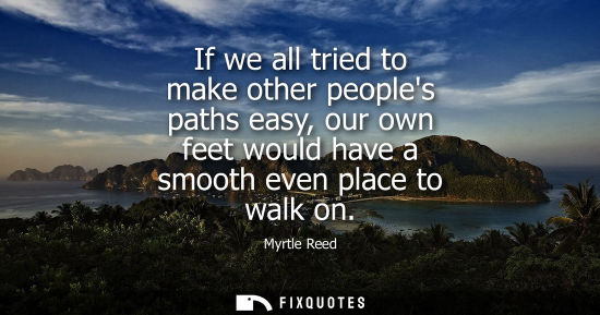 Small: If we all tried to make other peoples paths easy, our own feet would have a smooth even place to walk o