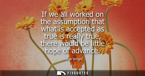 Small: If we all worked on the assumption that what is accepted as true is really true, there would be little 