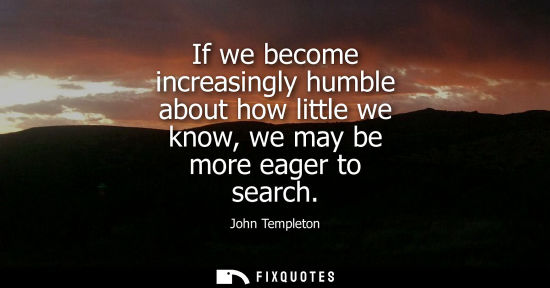 Small: If we become increasingly humble about how little we know, we may be more eager to search