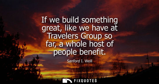 Small: If we build something great, like we have at Travelers Group so far, a whole host of people benefit
