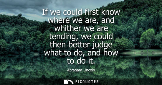 Small: If we could first know where we are, and whither we are tending, we could then better judge what to do, and ho