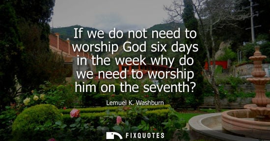 Small: If we do not need to worship God six days in the week why do we need to worship him on the seventh?
