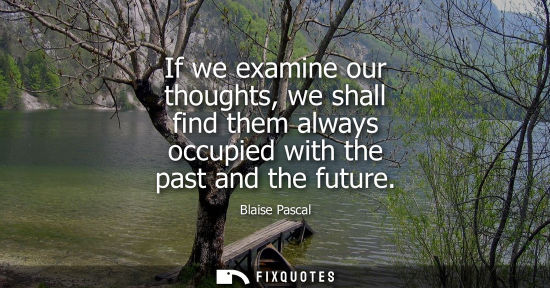 Small: If we examine our thoughts, we shall find them always occupied with the past and the future