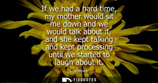 Small: If we had a hard time, my mother would sit me down and we would talk about it, and she kept talking and