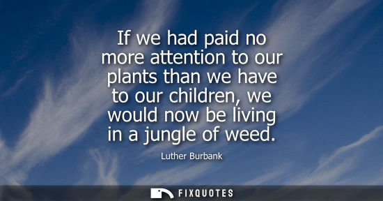 Small: If we had paid no more attention to our plants than we have to our children, we would now be living in 