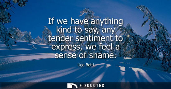 Small: If we have anything kind to say, any tender sentiment to express, we feel a sense of shame