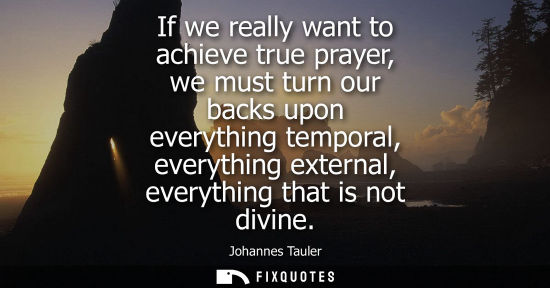 Small: If we really want to achieve true prayer, we must turn our backs upon everything temporal, everything external