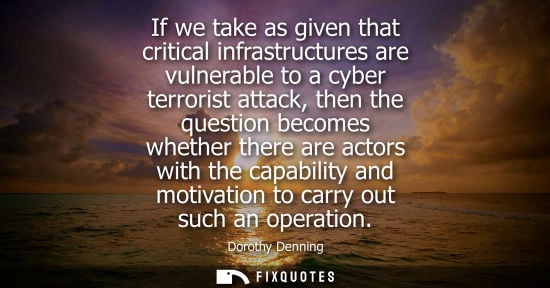 Small: If we take as given that critical infrastructures are vulnerable to a cyber terrorist attack, then the questio