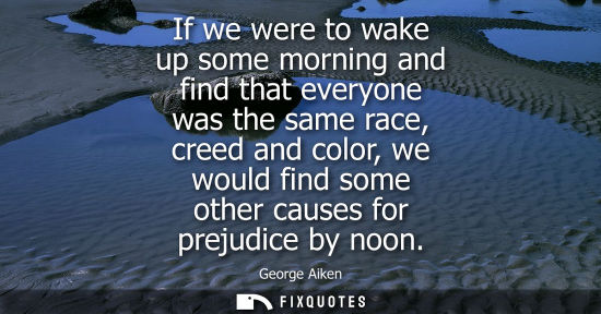 Small: If we were to wake up some morning and find that everyone was the same race, creed and color, we would 