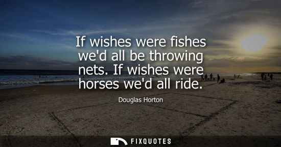Small: If wishes were fishes wed all be throwing nets. If wishes were horses wed all ride