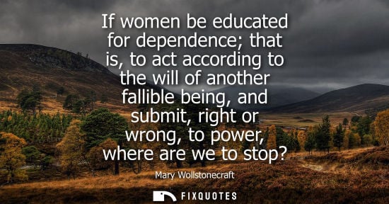 Small: If women be educated for dependence that is, to act according to the will of another fallible being, an