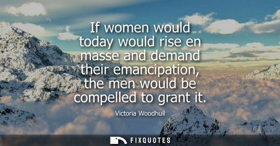 Small: If women would today would rise en masse and demand their emancipation, the men would be compelled to g