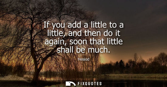 Small: If you add a little to a little, and then do it again, soon that little shall be much