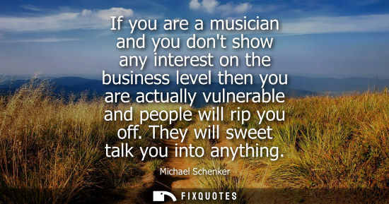 Small: If you are a musician and you dont show any interest on the business level then you are actually vulner