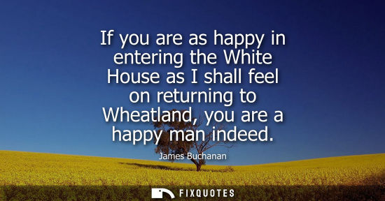 Small: If you are as happy in entering the White House as I shall feel on returning to Wheatland, you are a ha
