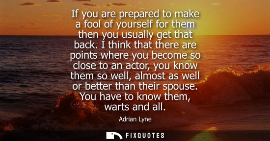 Small: If you are prepared to make a fool of yourself for them then you usually get that back. I think that th