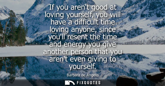 Small: If you arent good at loving yourself, you will have a difficult time loving anyone, since youll resent the tim