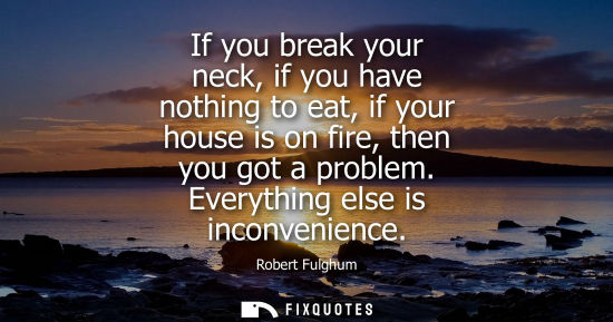Small: If you break your neck, if you have nothing to eat, if your house is on fire, then you got a problem. E