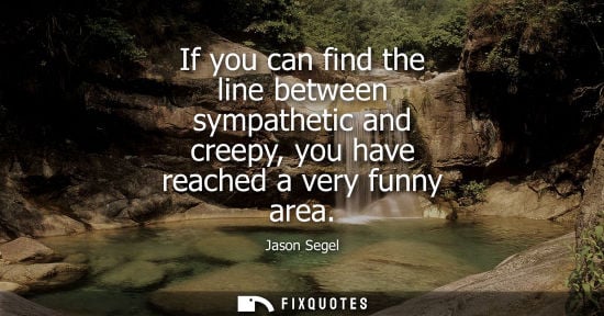 Small: If you can find the line between sympathetic and creepy, you have reached a very funny area