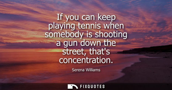 Small: If you can keep playing tennis when somebody is shooting a gun down the street, thats concentration