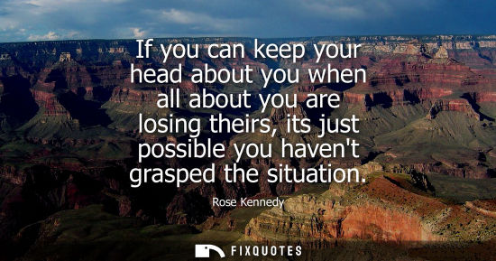 Small: If you can keep your head about you when all about you are losing theirs, its just possible you havent 