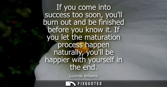 Small: If you come into success too soon, youll burn out and be finished before you know it. If you let the ma