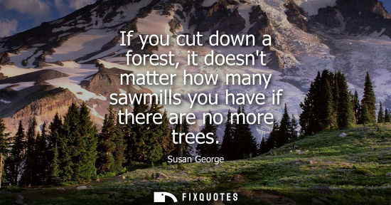 Small: If you cut down a forest, it doesnt matter how many sawmills you have if there are no more trees