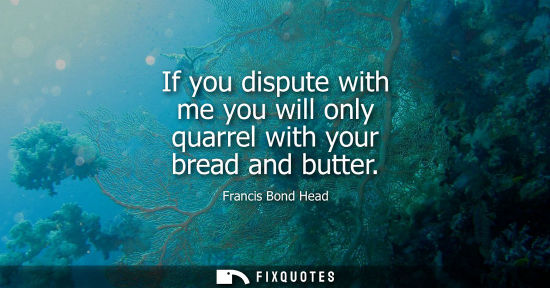 Small: If you dispute with me you will only quarrel with your bread and butter