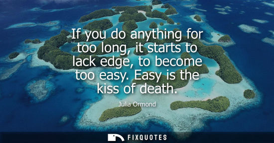 Small: If you do anything for too long, it starts to lack edge, to become too easy. Easy is the kiss of death