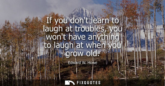 Small: If you dont learn to laugh at troubles, you wont have anything to laugh at when you grow old