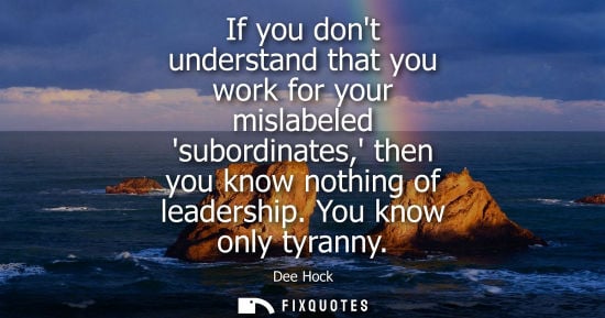 Small: If you dont understand that you work for your mislabeled subordinates, then you know nothing of leaders