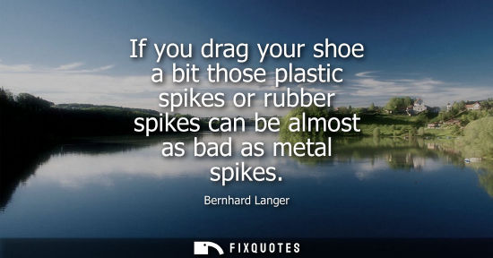 Small: If you drag your shoe a bit those plastic spikes or rubber spikes can be almost as bad as metal spikes