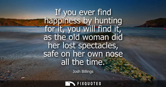 Small: If you ever find happiness by hunting for it, you will find it, as the old woman did her lost spectacles, safe