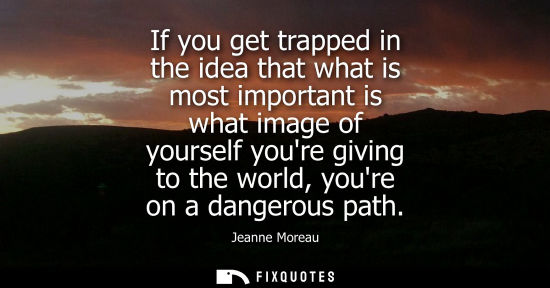 Small: If you get trapped in the idea that what is most important is what image of yourself youre giving to th