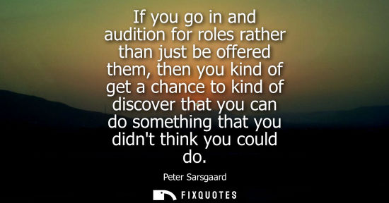 Small: If you go in and audition for roles rather than just be offered them, then you kind of get a chance to 